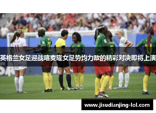 英格兰女足迎战喀麦隆女足势均力敌的精彩对决即将上演